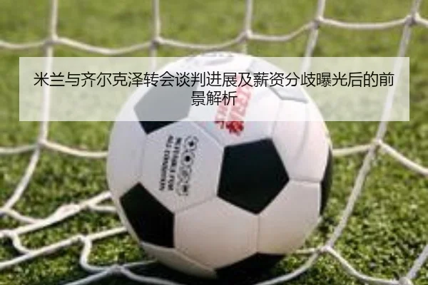 米兰与齐尔克泽转会谈判进展及薪资分歧曝光后的前景解析 | leyu